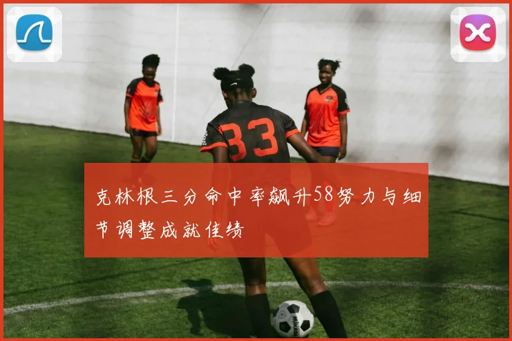 克林根三分命中率飙升58努力与细节调整成就佳绩