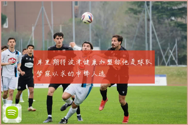 库里期待波津健康加盟称他是球队梦寐以求的中锋人选