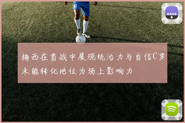 梅西在首战中展现统治力与自信C罗未能转化地位为场上影响力