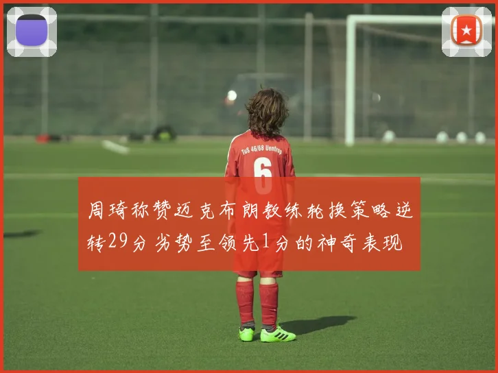 周琦称赞迈克布朗教练轮换策略逆转29分劣势至领先1分的神奇表现