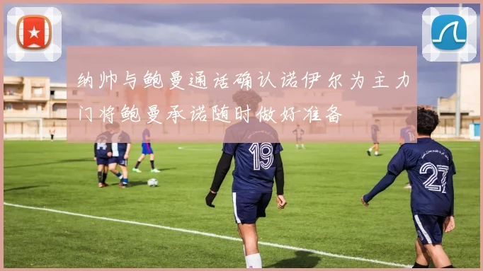 纳帅与鲍曼通话确认诺伊尔为主力门将鲍曼承诺随时做好准备