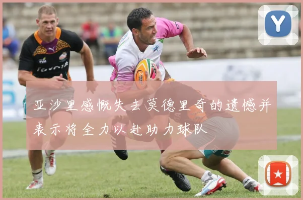 亚沙里感慨失去莫德里奇的遗憾并表示将全力以赴助力球队