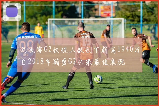 总决赛G2收视人数创下新高1940万自2018年骑勇G2以来最佳表现