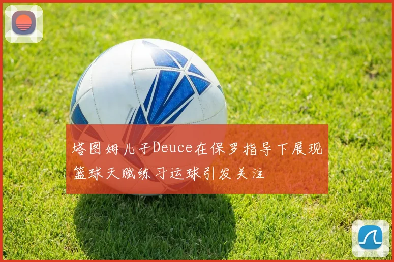 塔图姆儿子Deuce在保罗指导下展现篮球天赋练习运球引发关注