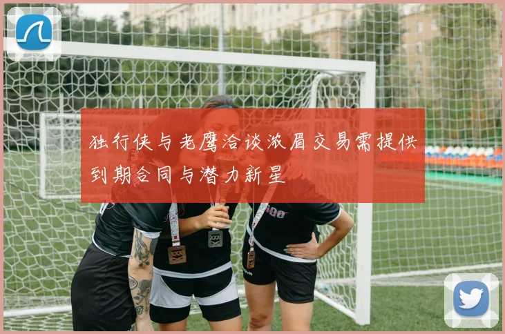 独行侠与老鹰洽谈浓眉交易需提供到期合同与潜力新星
