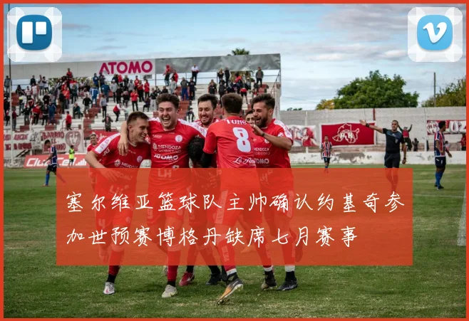 塞尔维亚篮球队主帅确认约基奇参加世预赛博格丹缺席七月赛事