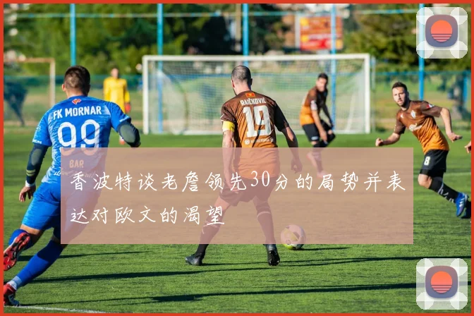 香波特谈老詹领先30分的局势并表达对欧文的渴望