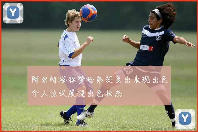 阿尔特塔称赞哈弗茨复出表现出色令人惊叹展现出色状态
