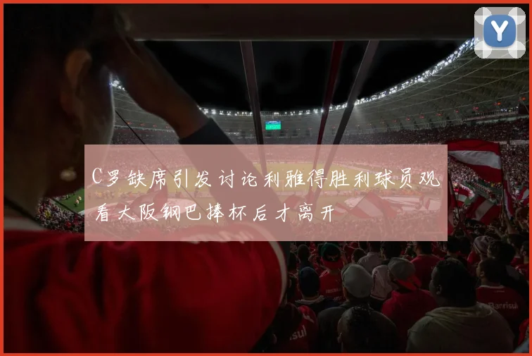 C罗缺席引发讨论利雅得胜利球员观看大阪钢巴捧杯后才离开