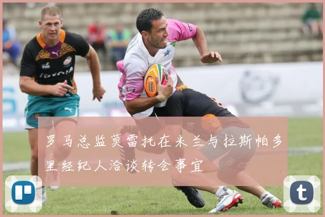 罗马总监莫雷托在米兰与拉斯帕多里经纪人洽谈转会事宜