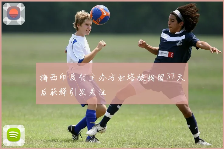 梅西印度行主办方杜塔被拘留37天后获释引发关注