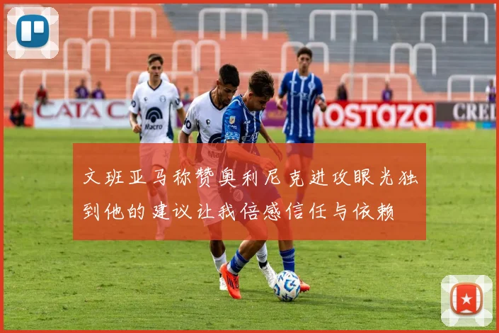 文班亚马称赞奥利尼克进攻眼光独到他的建议让我倍感信任与依赖