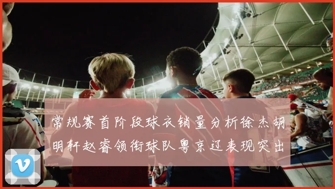 常规赛首阶段球衣销量分析徐杰胡明轩赵睿领衔球队粤京辽表现突出