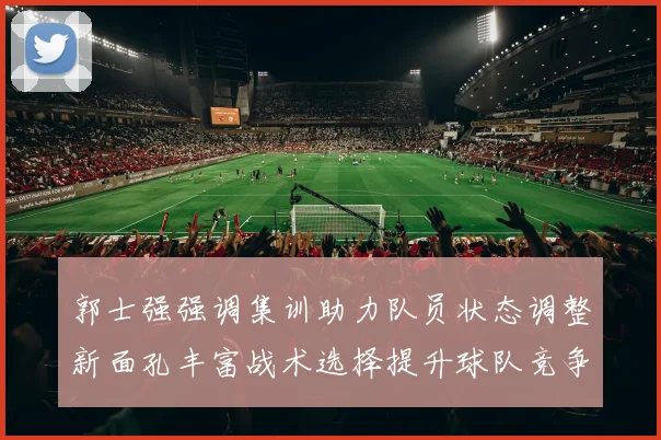 郭士强强调集训助力队员状态调整新面孔丰富战术选择提升球队竞争力