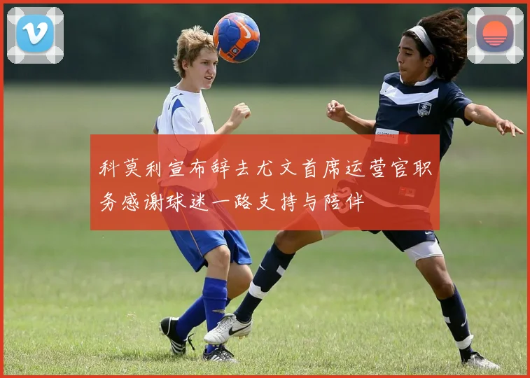 科莫利宣布辞去尤文首席运营官职务感谢球迷一路支持与陪伴