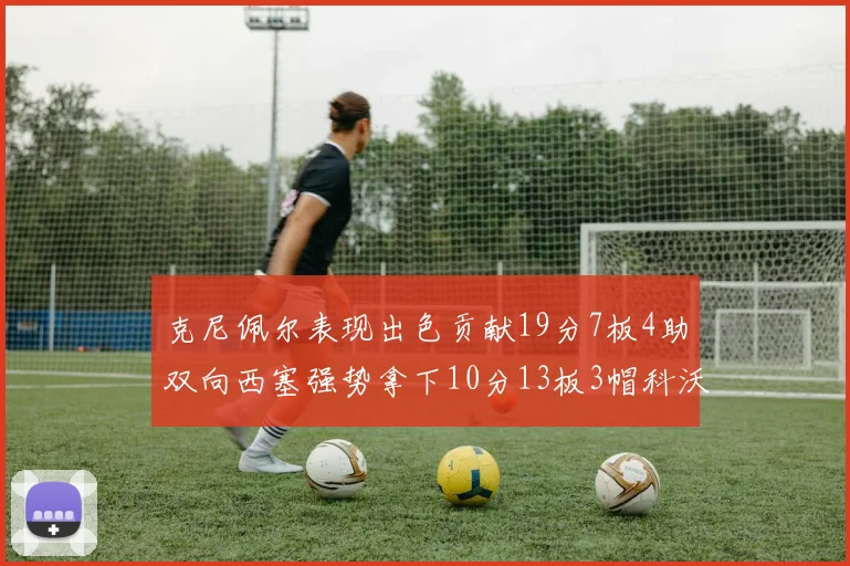 克尼佩尔表现出色贡献19分7板4助双向西塞强势拿下10分13板3帽科沃德也有17分2帽的精彩表现