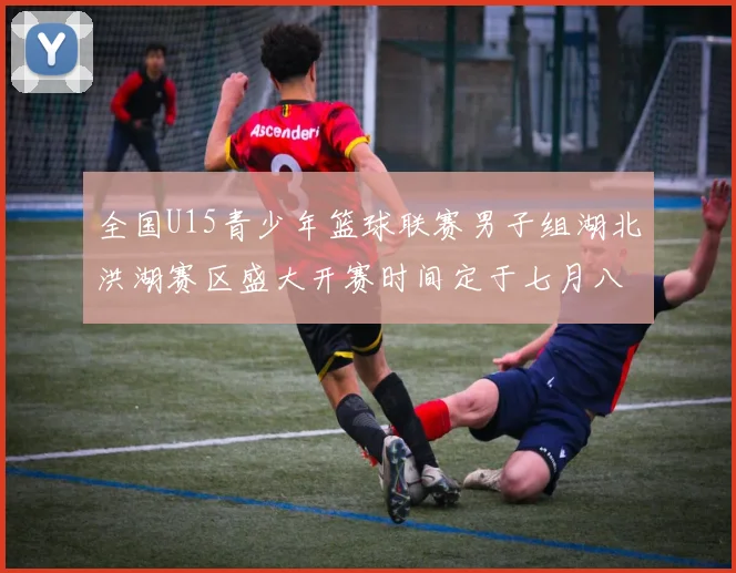 全国U15青少年篮球联赛男子组湖北洪湖赛区盛大开赛时间定于七月八日至十三日