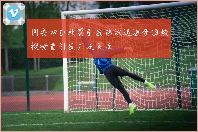 国安回应处罚引发热议迅速登顶热搜榜首引发广泛关注