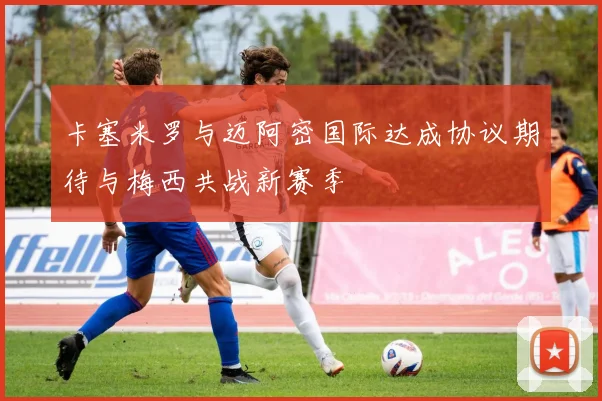 卡塞米罗与迈阿密国际达成协议期待与梅西共战新赛季