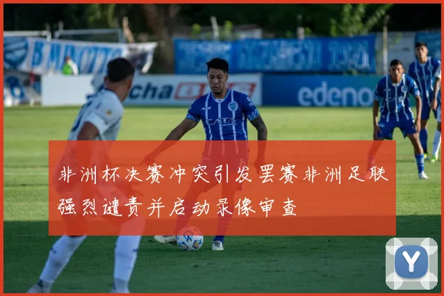 非洲杯决赛冲突引发罢赛非洲足联强烈谴责并启动录像审查