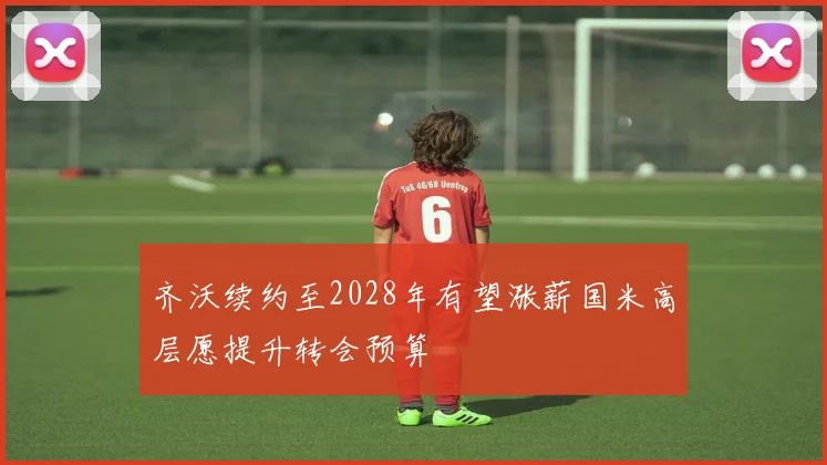 齐沃续约至2028年有望涨薪国米高层愿提升转会预算