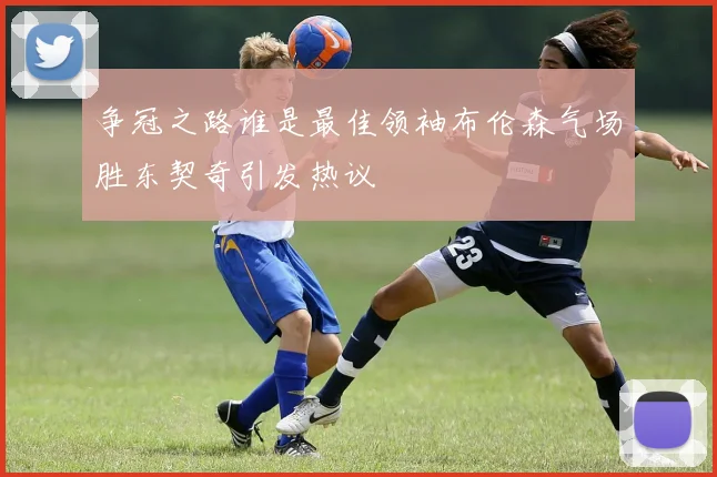 争冠之路谁是最佳领袖布伦森气场胜东契奇引发热议