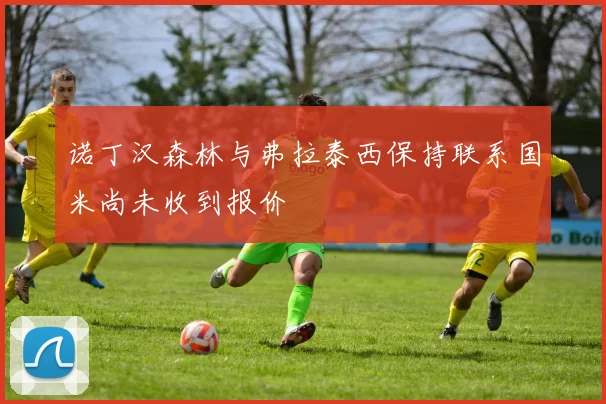 诺丁汉森林与弗拉泰西保持联系国米尚未收到报价